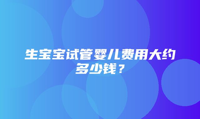 生宝宝试管婴儿费用大约多少钱？