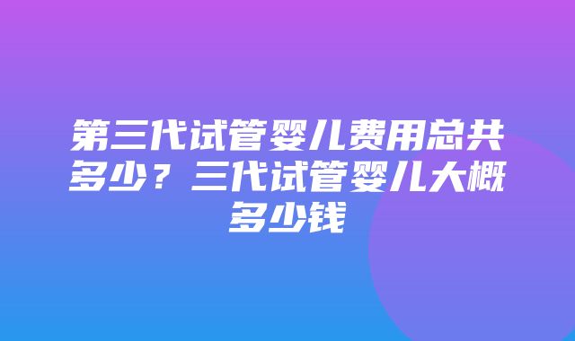 第三代试管婴儿费用总共多少？三代试管婴儿大概多少钱