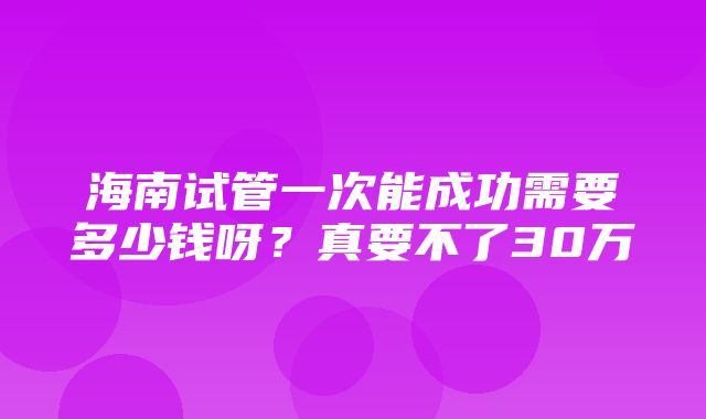 海南试管一次能成功需要多少钱呀？真要不了30万