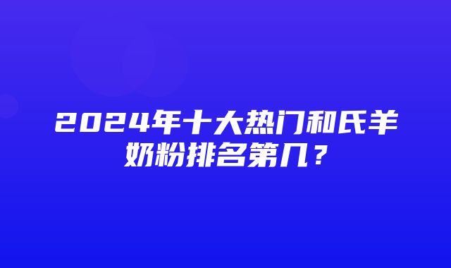 2024年十大热门和氏羊奶粉排名第几？