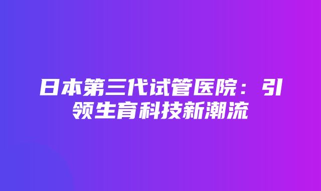 日本第三代试管医院：引领生育科技新潮流