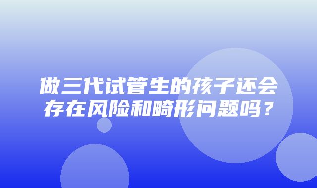 做三代试管生的孩子还会存在风险和畸形问题吗？