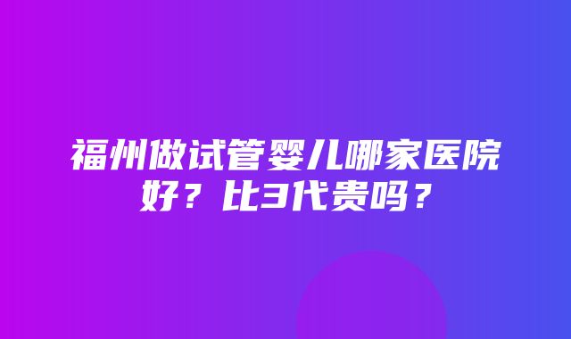 福州做试管婴儿哪家医院好？比3代贵吗？