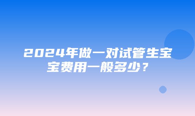 2024年做一对试管生宝宝费用一般多少？