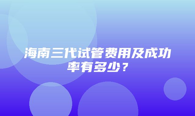 海南三代试管费用及成功率有多少？