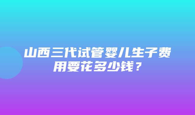 山西三代试管婴儿生子费用要花多少钱？