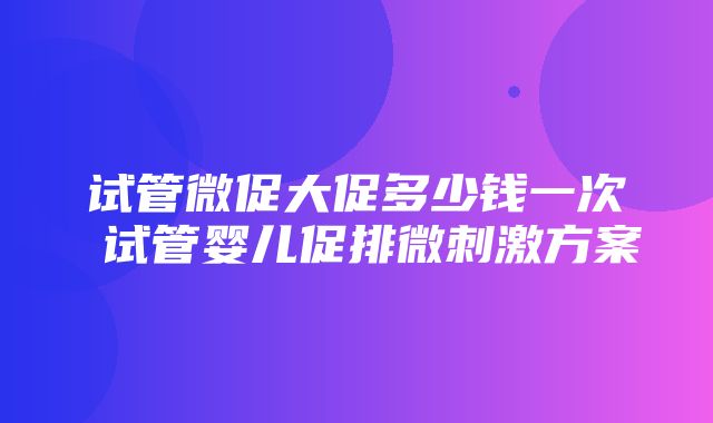 试管微促大促多少钱一次 试管婴儿促排微刺激方案