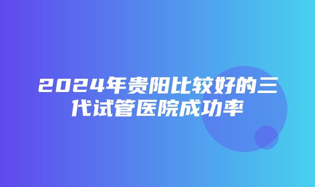 2024年贵阳比较好的三代试管医院成功率