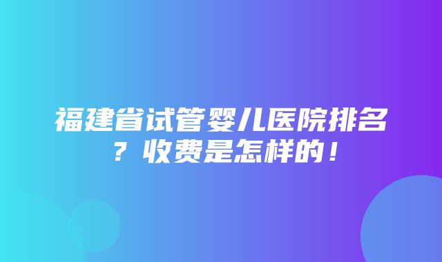 福建省试管婴儿医院排名？收费是怎样的！