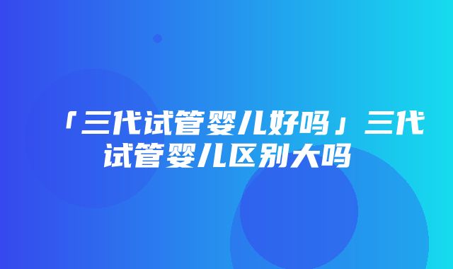 「三代试管婴儿好吗」三代试管婴儿区别大吗