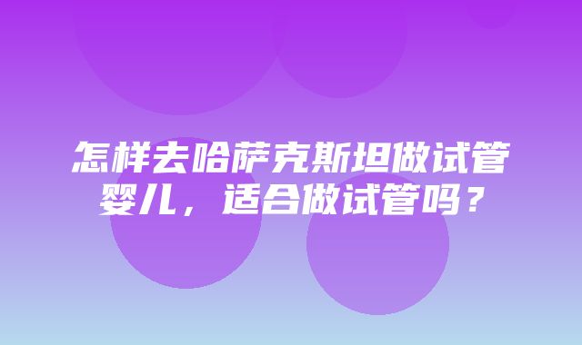 怎样去哈萨克斯坦做试管婴儿，适合做试管吗？