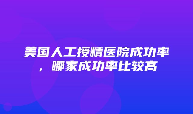 美国人工授精医院成功率，哪家成功率比较高