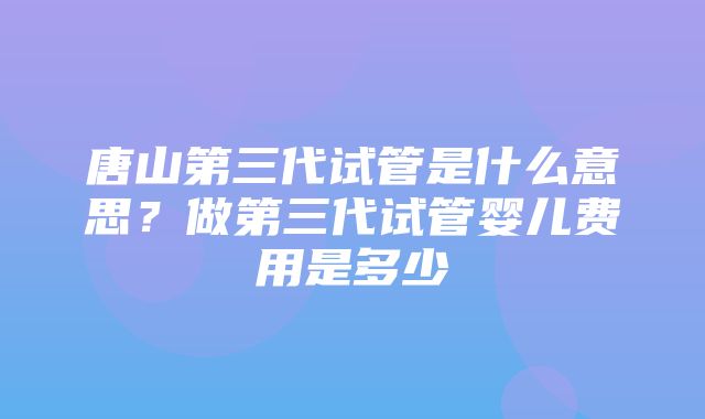 唐山第三代试管是什么意思？做第三代试管婴儿费用是多少