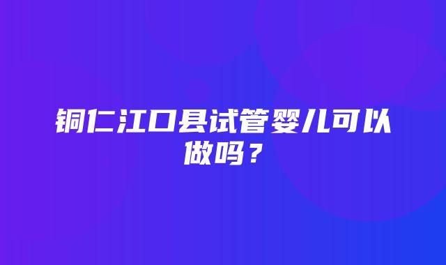 铜仁江口县试管婴儿可以做吗？