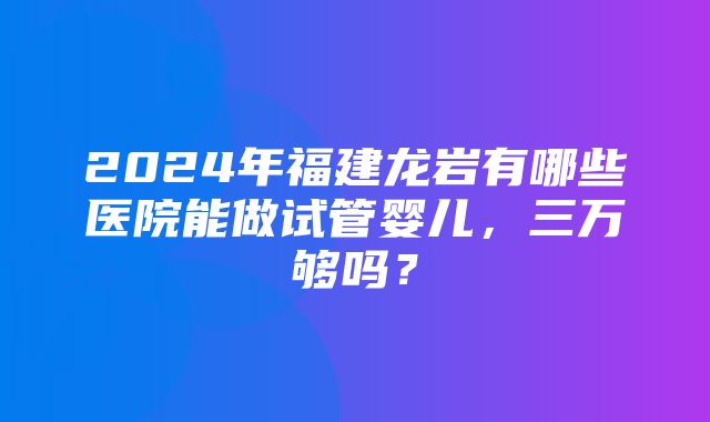 2024年福建龙岩有哪些医院能做试管婴儿，三万够吗？