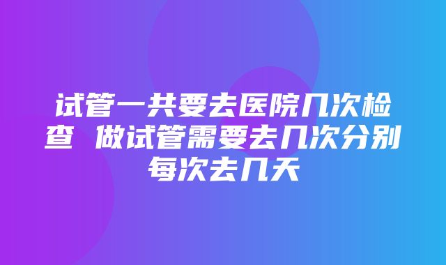 试管一共要去医院几次检查 做试管需要去几次分别每次去几天