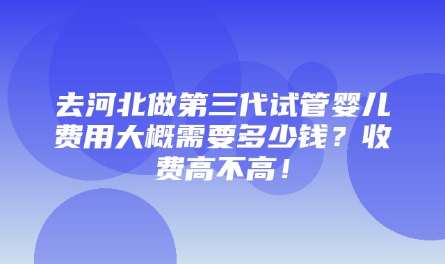 去河北做第三代试管婴儿费用大概需要多少钱？收费高不高！