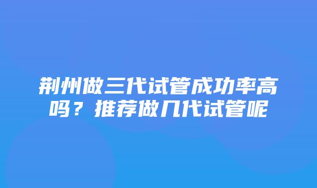 荆州做三代试管成功率高吗？推荐做几代试管呢