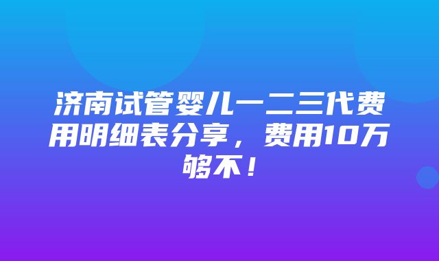 济南试管婴儿一二三代费用明细表分享，费用10万够不！