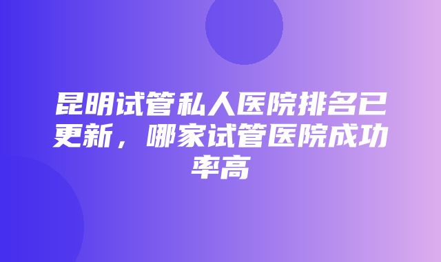 昆明试管私人医院排名已更新，哪家试管医院成功率高