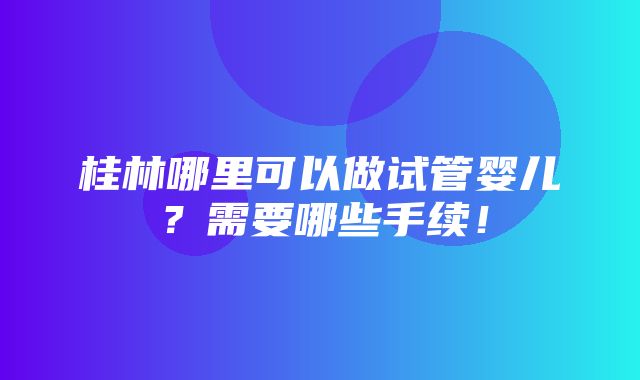 桂林哪里可以做试管婴儿？需要哪些手续！