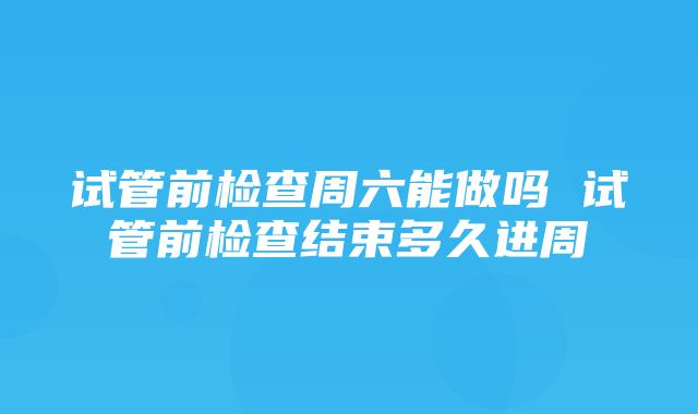 试管前检查周六能做吗 试管前检查结束多久进周