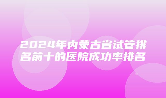 2024年内蒙古省试管排名前十的医院成功率排名