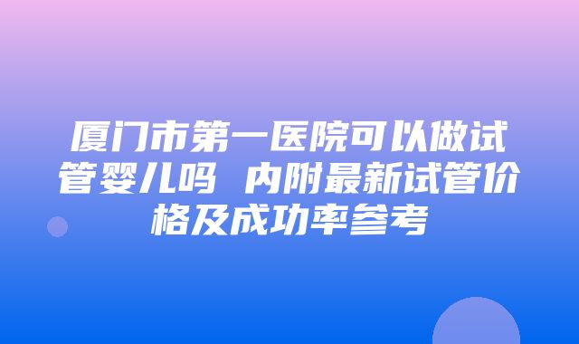 厦门市第一医院可以做试管婴儿吗 内附最新试管价格及成功率参考