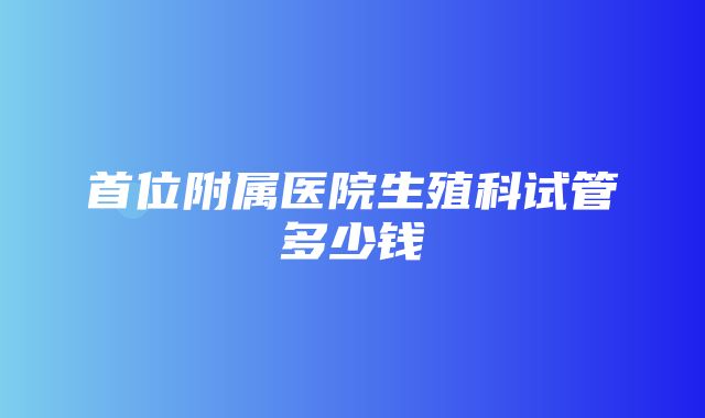 首位附属医院生殖科试管多少钱