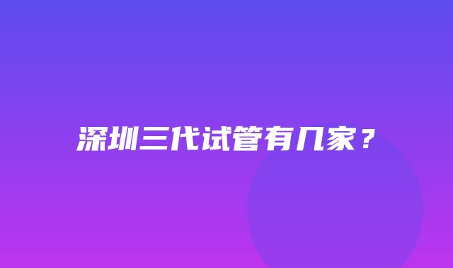 深圳三代试管有几家？