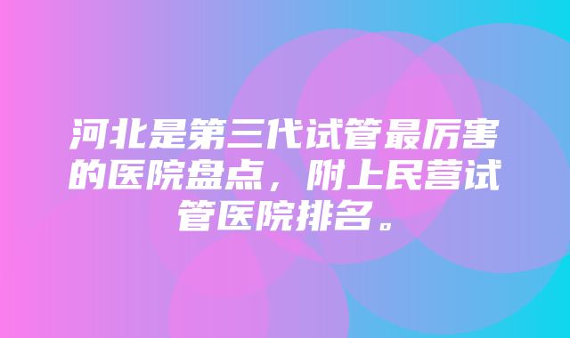 河北是第三代试管最厉害的医院盘点，附上民营试管医院排名。