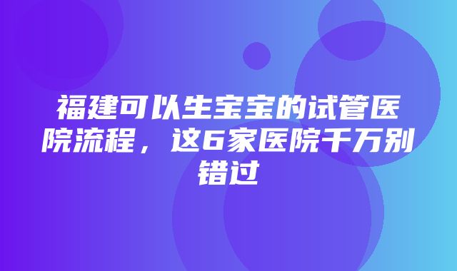 福建可以生宝宝的试管医院流程，这6家医院千万别错过