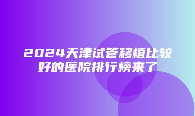 2024天津试管移植比较好的医院排行榜来了