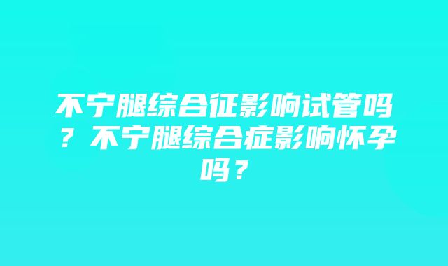 不宁腿综合征影响试管吗？不宁腿综合症影响怀孕吗？