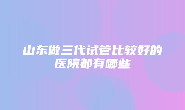 山东做三代试管比较好的医院都有哪些