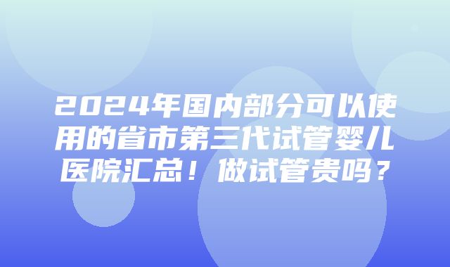 2024年国内部分可以使用的省市第三代试管婴儿医院汇总！做试管贵吗？