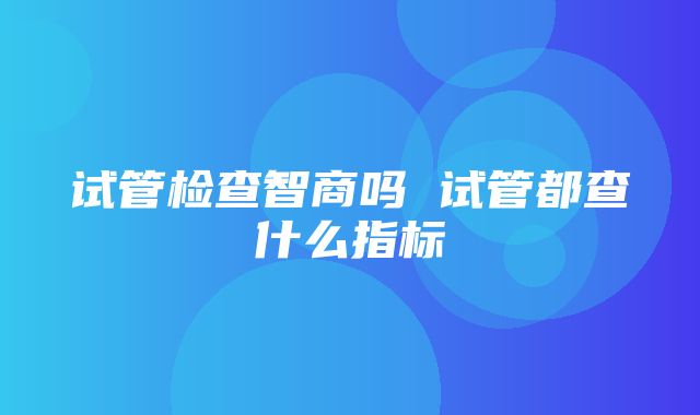 试管检查智商吗 试管都查什么指标