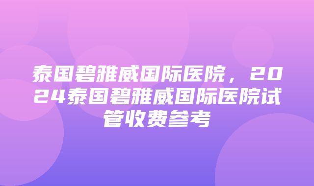 泰国碧雅威国际医院，2024泰国碧雅威国际医院试管收费参考