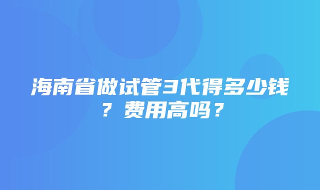 海南省做试管3代得多少钱？费用高吗？