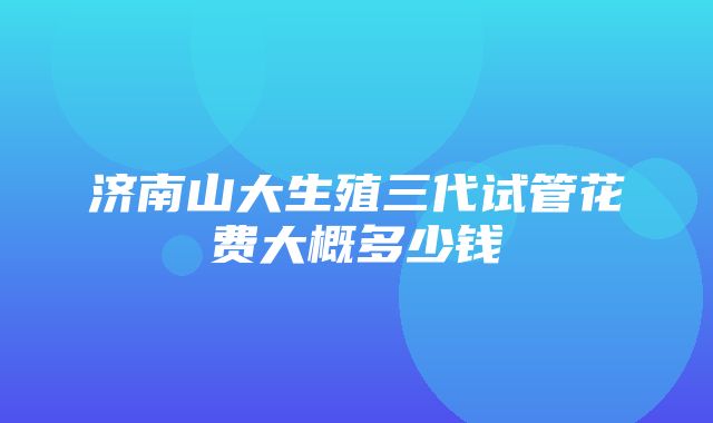 济南山大生殖三代试管花费大概多少钱