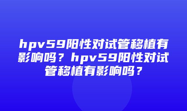 hpv59阳性对试管移植有影响吗？hpv59阳性对试管移植有影响吗？