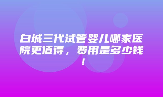 白城三代试管婴儿哪家医院更值得，费用是多少钱！