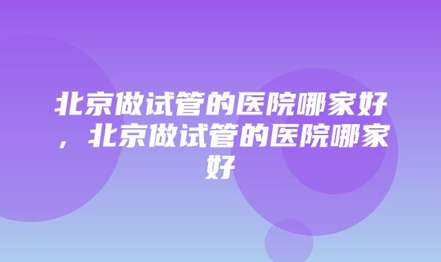 北京做试管的医院哪家好，北京做试管的医院哪家好