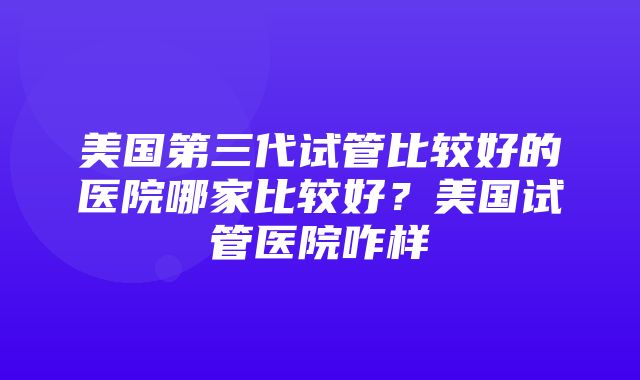 美国第三代试管比较好的医院哪家比较好？美国试管医院咋样