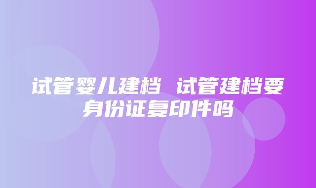 试管婴儿建档 试管建档要身份证复印件吗