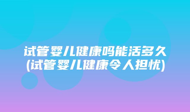 试管婴儿健康吗能活多久(试管婴儿健康令人担忧)