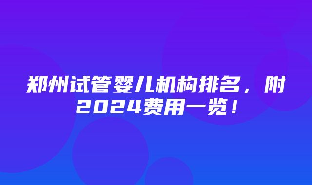 郑州试管婴儿机构排名，附2024费用一览！