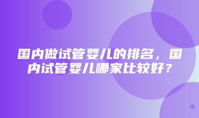 国内做试管婴儿的排名，国内试管婴儿哪家比较好？