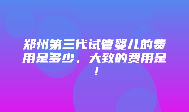 郑州第三代试管婴儿的费用是多少，大致的费用是！