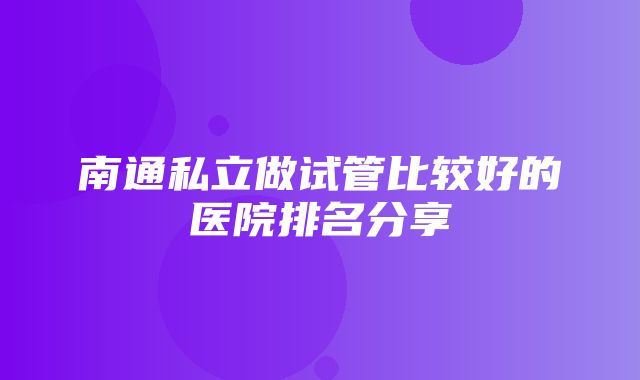 南通私立做试管比较好的医院排名分享